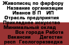 Живописец по фарфору › Название организации ­ Иванов В.П., ИП › Отрасль предприятия ­ Прикладное искусство › Минимальный оклад ­ 30 000 - Все города Работа » Вакансии   . Дагестан респ.,Геологоразведка п.